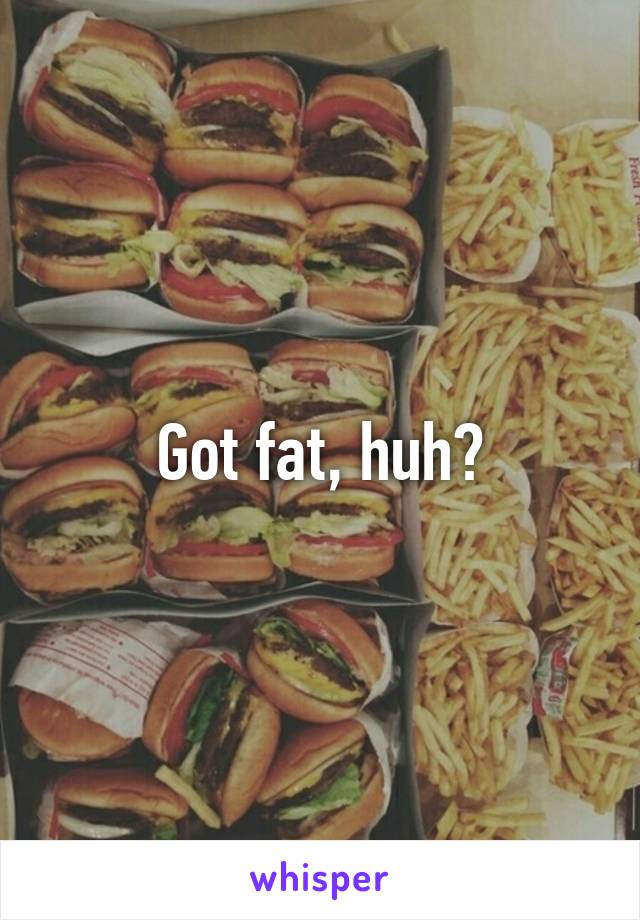 Got fat, huh?