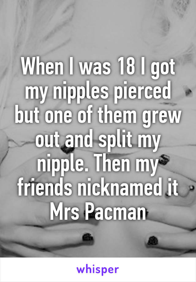 When I was 18 I got my nipples pierced but one of them grew out and split my nipple. Then my friends nicknamed it Mrs Pacman