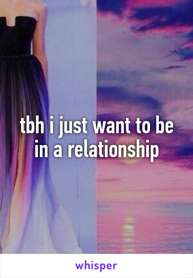 tbh i just want to be in a relationship