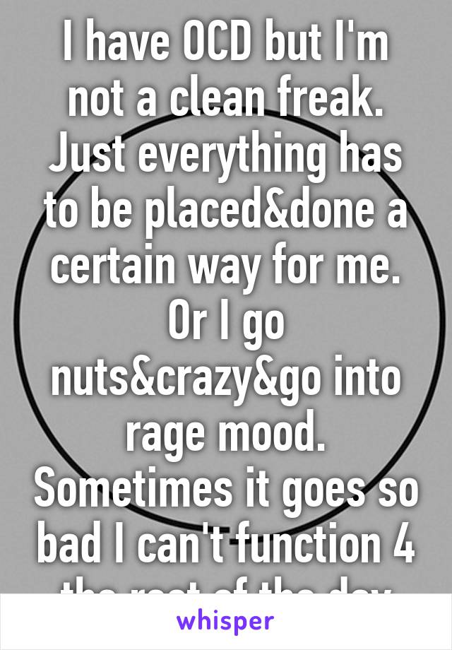 I have OCD but I'm not a clean freak. Just everything has to be placed&done a certain way for me. Or I go nuts&crazy&go into rage mood. Sometimes it goes so bad I can't function 4 the rest of the day