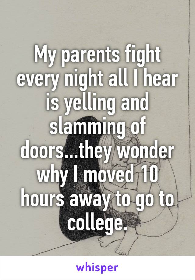 My parents fight every night all I hear is yelling and slamming of doors...they wonder why I moved 10 hours away to go to college.