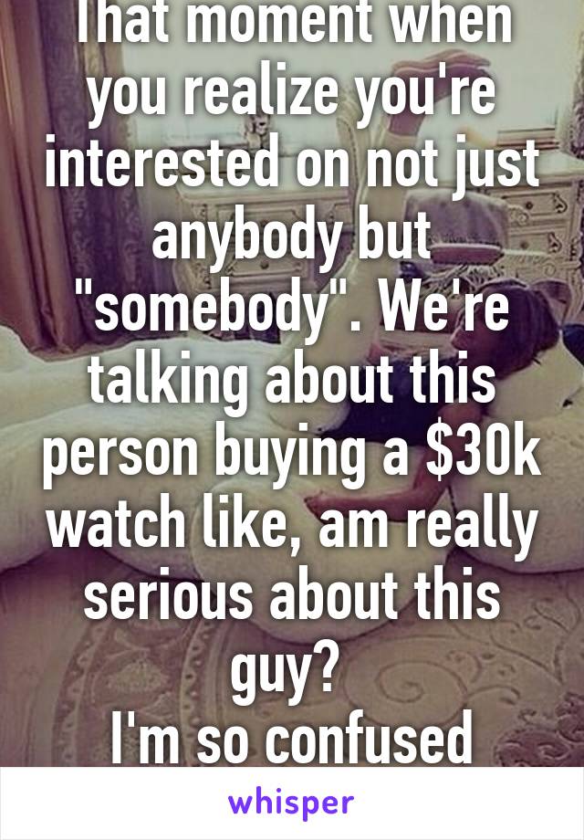 That moment when you realize you're interested on not just anybody but "somebody". We're talking about this person buying a $30k watch like, am really serious about this guy? 
I'm so confused right now. 