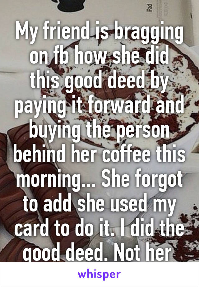 My friend is bragging on fb how she did this good deed by paying it forward and buying the person behind her coffee this morning... She forgot to add she used my card to do it. I did the good deed. Not her 