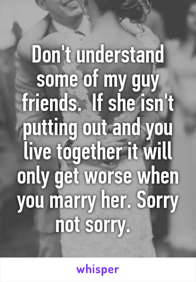 Don't understand some of my guy friends.  If she isn't putting out and you live together it will only get worse when you marry her. Sorry not sorry.  