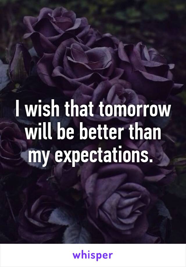 I wish that tomorrow will be better than my expectations. 