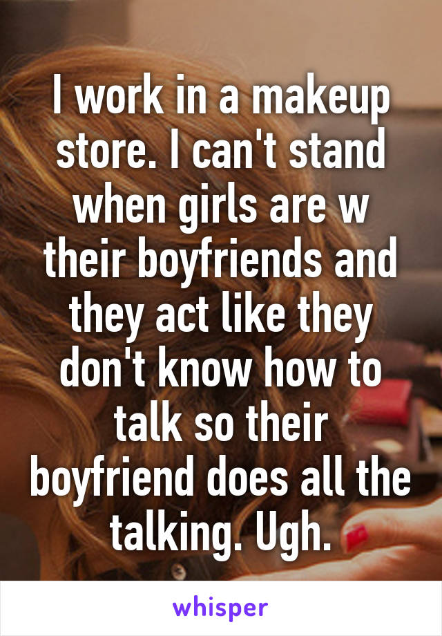 I work in a makeup store. I can't stand when girls are w their boyfriends and they act like they don't know how to talk so their boyfriend does all the talking. Ugh.