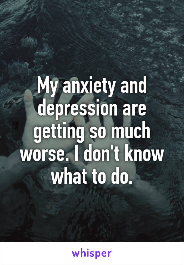 My anxiety and depression are getting so much worse. I don't know what to do.