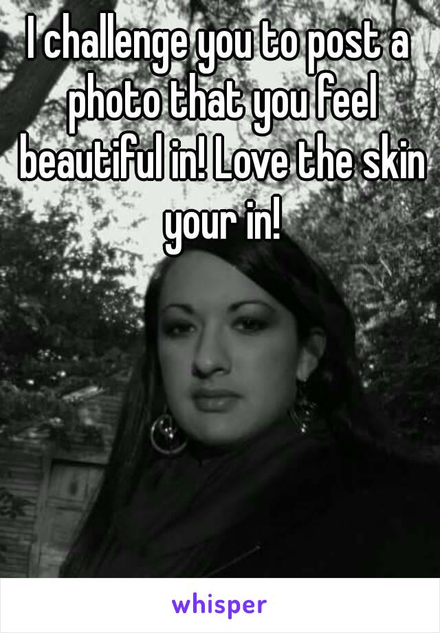 I challenge you to post a photo that you feel beautiful in! Love the skin your in!