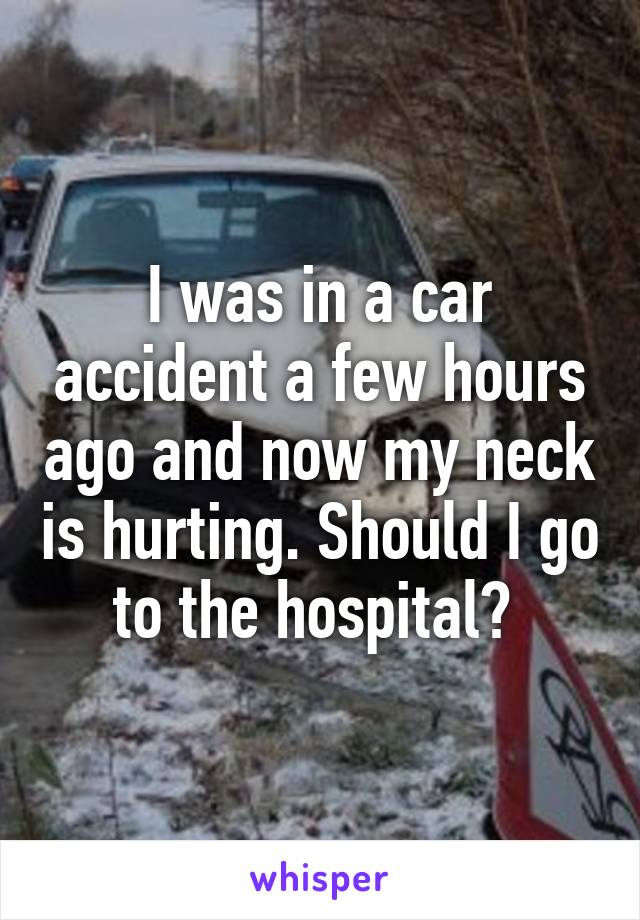 I was in a car accident a few hours ago and now my neck is hurting. Should I go to the hospital? 