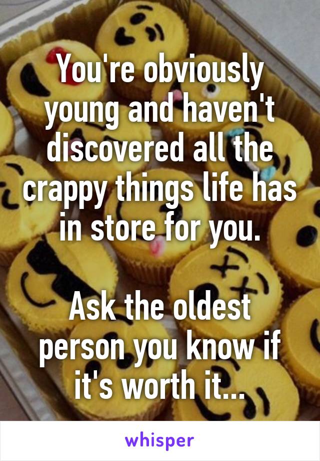 You're obviously young and haven't discovered all the crappy things life has in store for you.

Ask the oldest person you know if it's worth it...