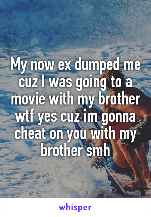 My now ex dumped me cuz I was going to a movie with my brother wtf yes cuz im gonna cheat on you with my brother smh