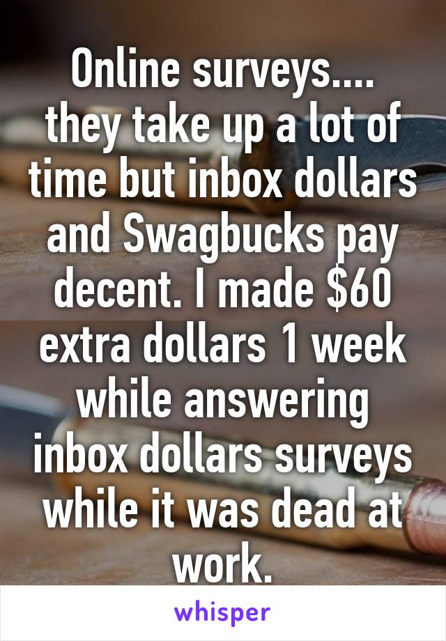 Online surveys.... they take up a lot of time but inbox dollars and Swagbucks pay decent. I made $60 extra dollars 1 week while answering inbox dollars surveys while it was dead at work.