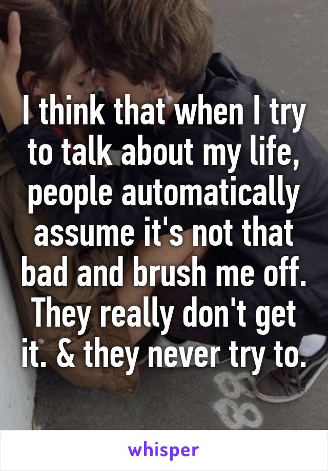 I think that when I try to talk about my life, people automatically assume it's not that bad and brush me off. They really don't get it. & they never try to.