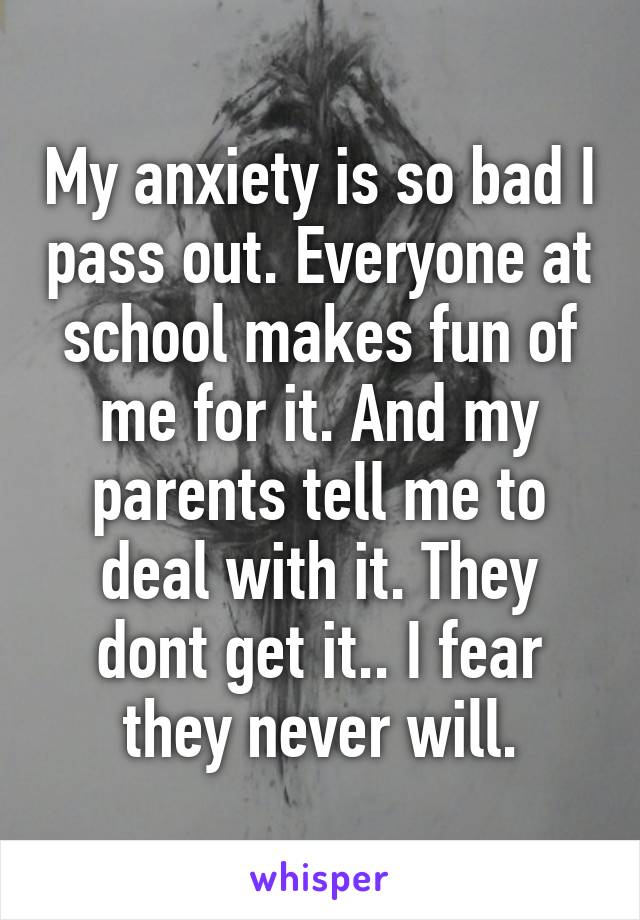 My anxiety is so bad I pass out. Everyone at school makes fun of me for it. And my parents tell me to deal with it. They dont get it.. I fear they never will.