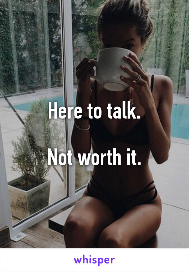 Here to talk.

Not worth it.