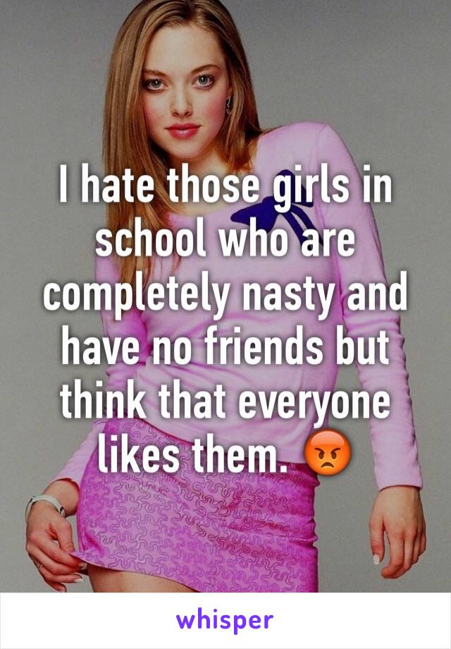 I hate those girls in school who are completely nasty and have no friends but think that everyone likes them. 😡