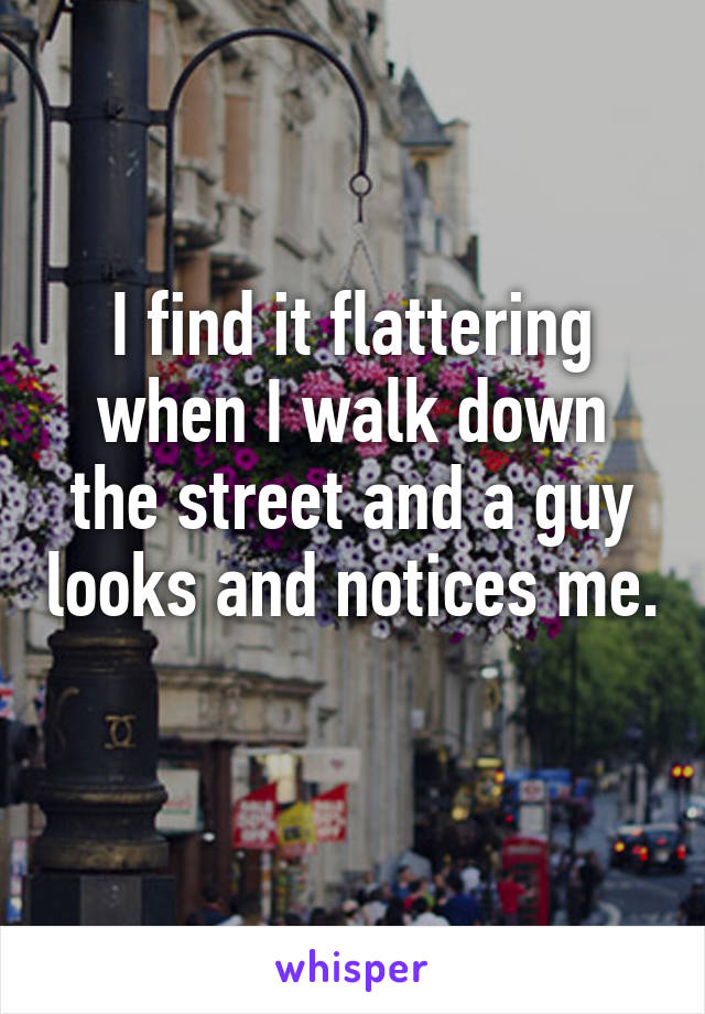 I find it flattering when I walk down the street and a guy looks and notices me. 