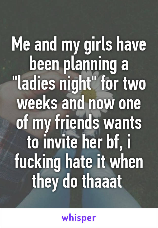 Me and my girls have been planning a "ladies night" for two weeks and now one of my friends wants to invite her bf, i fucking hate it when they do thaaat 