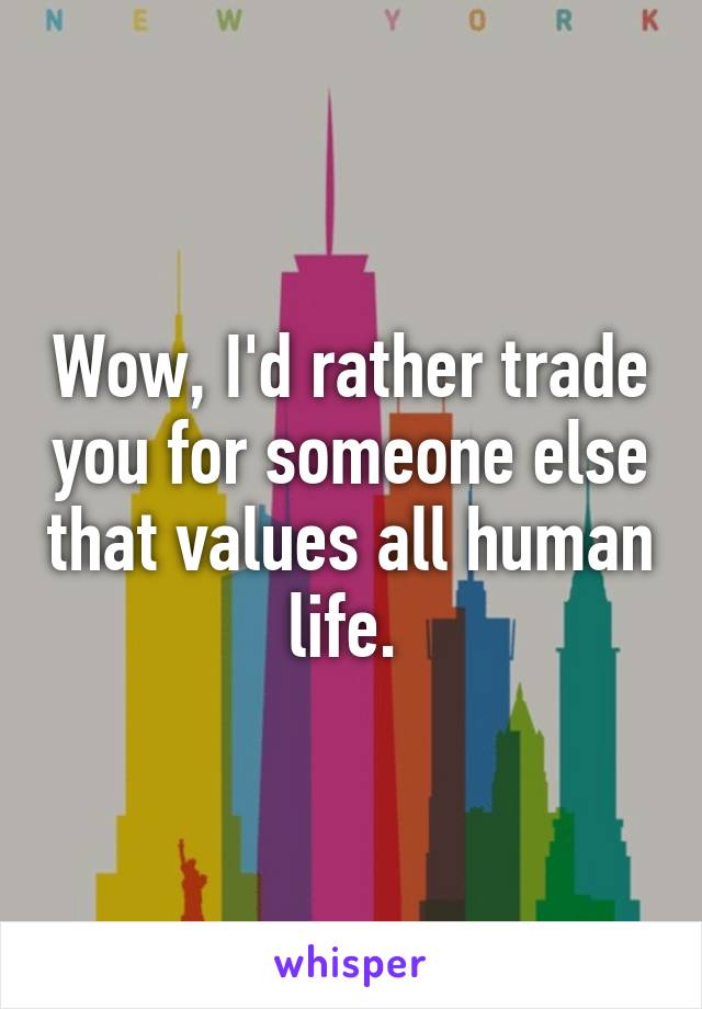 Wow, I'd rather trade you for someone else that values all human life. 