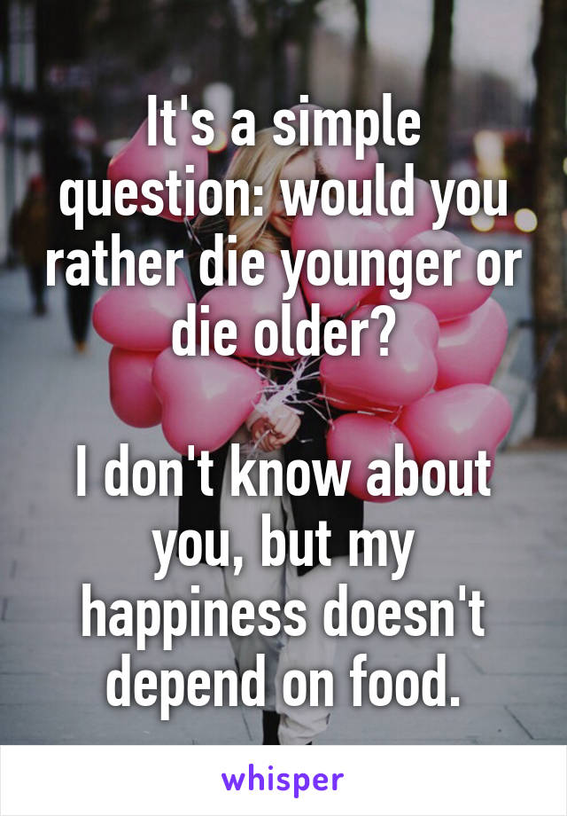 It's a simple question: would you rather die younger or die older?

I don't know about you, but my happiness doesn't depend on food.