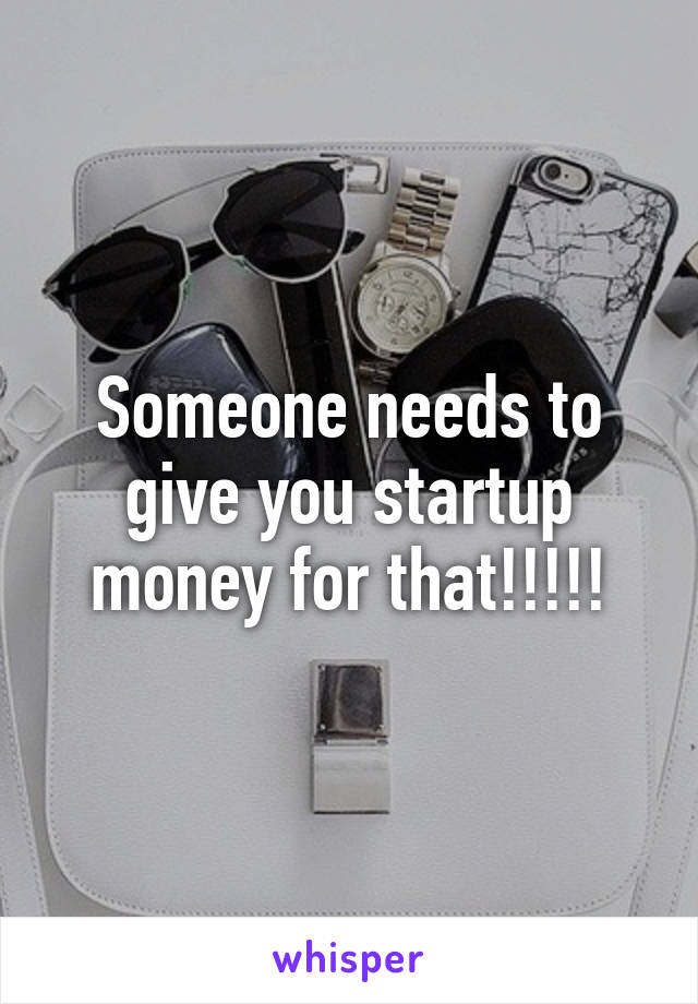 Someone needs to give you startup money for that!!!!!