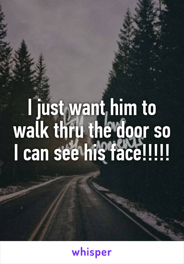 I just want him to walk thru the door so I can see his face!!!!!