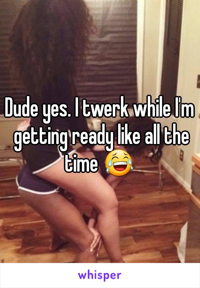 Dude yes. I twerk while I'm getting ready like all the time 😂 