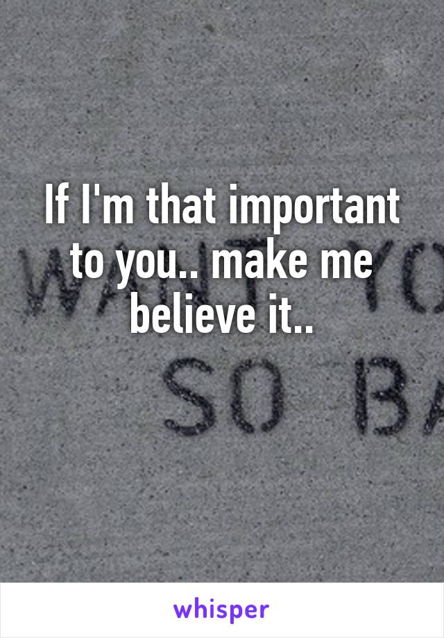 If I'm that important to you.. make me believe it..

