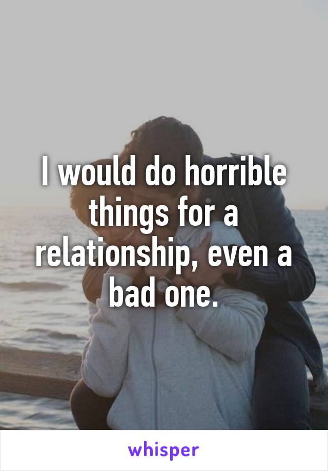 I would do horrible things for a relationship, even a bad one.