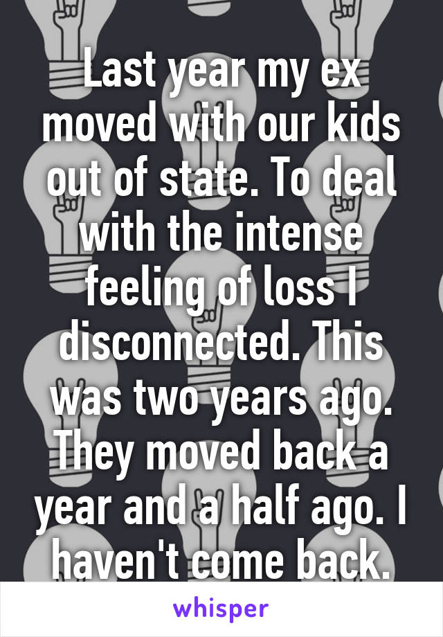 Last year my ex moved with our kids out of state. To deal with the intense feeling of loss I disconnected. This was two years ago. They moved back a year and a half ago. I haven't come back.