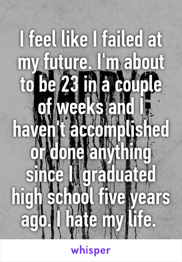 I feel like I failed at my future. I'm about to be 23 in a couple of weeks and I haven't accomplished or done anything since I  graduated high school five years ago. I hate my life. 