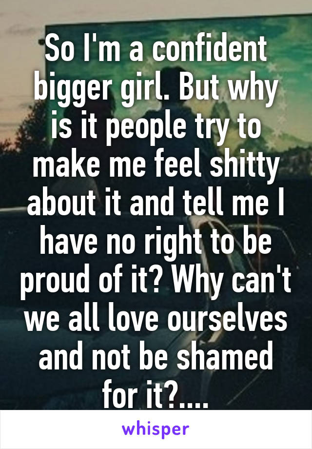 So I'm a confident bigger girl. But why is it people try to make me feel shitty about it and tell me I have no right to be proud of it? Why can't we all love ourselves and not be shamed for it?....