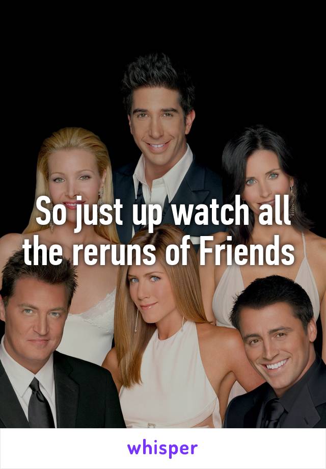 So just up watch all the reruns of Friends 