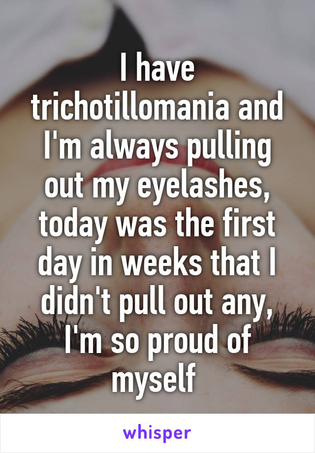 I have trichotillomania and I'm always pulling out my eyelashes, today was the first day in weeks that I didn't pull out any, I'm so proud of myself 