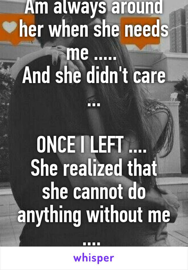 Am always around her when she needs me ..... 
And she didn't care ...

ONCE I LEFT .... 
She realized that she cannot do anything without me .... 
