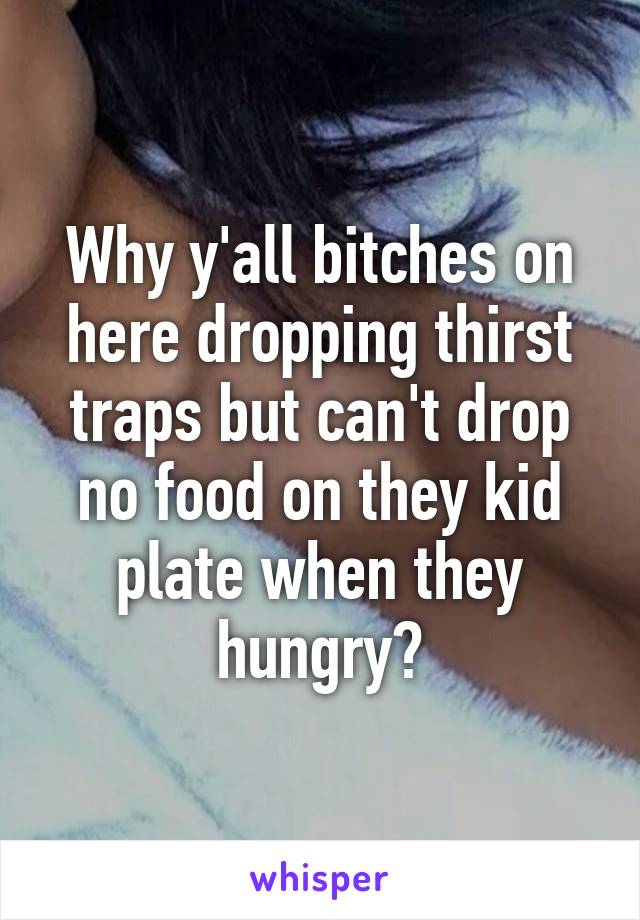 Why y'all bitches on here dropping thirst traps but can't drop no food on they kid plate when they hungry?