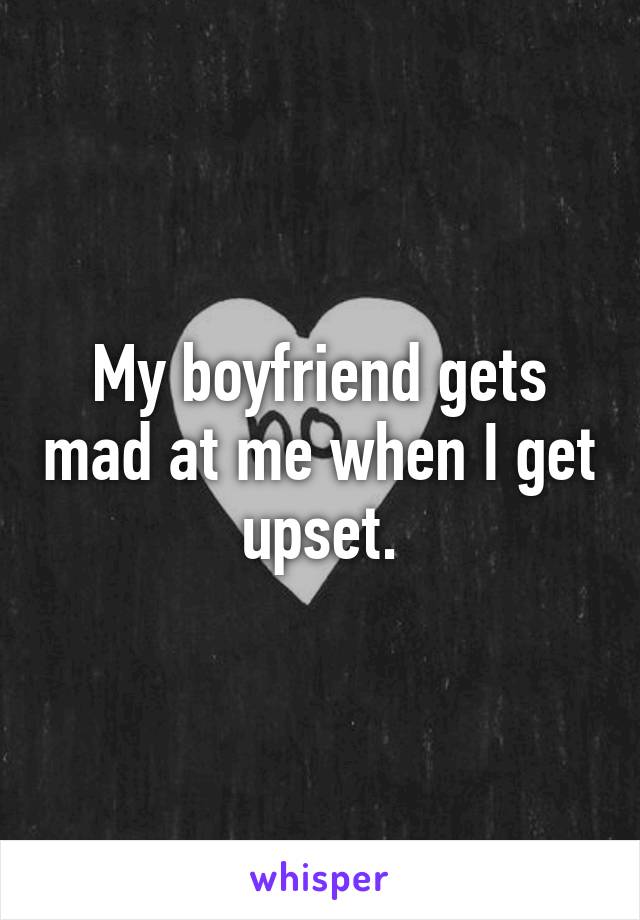 My boyfriend gets mad at me when I get upset.