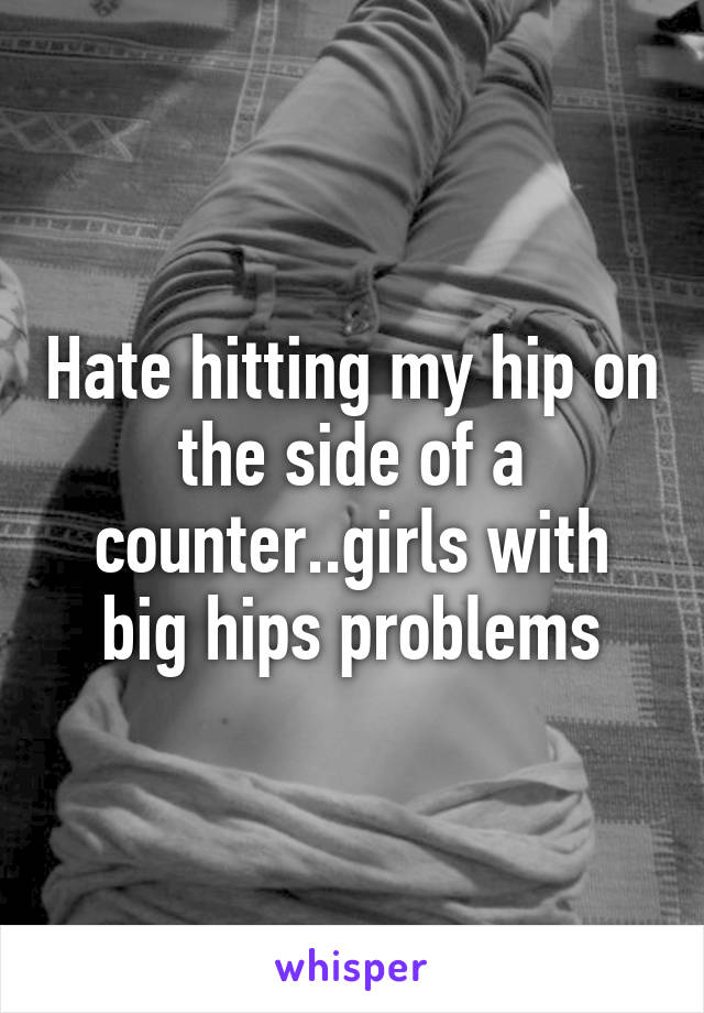 Hate hitting my hip on the side of a counter..girls with big hips problems