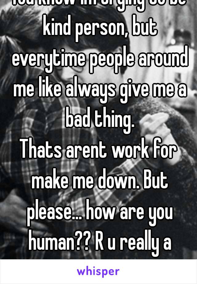 You know im trying to be kind person, but everytime people around me like always give me a bad thing.
Thats arent work for make me down. But please... how are you human?? R u really a human?? 