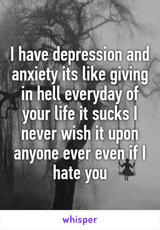 I have depression and anxiety its like giving in hell everyday of your life it sucks I never wish it upon anyone ever even if I hate you