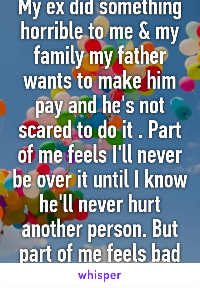 My ex did something horrible to me & my family my father wants to make him pay and he's not scared to do it . Part of me feels I'll never be over it until I know he'll never hurt another person. But part of me feels bad and that its bad 