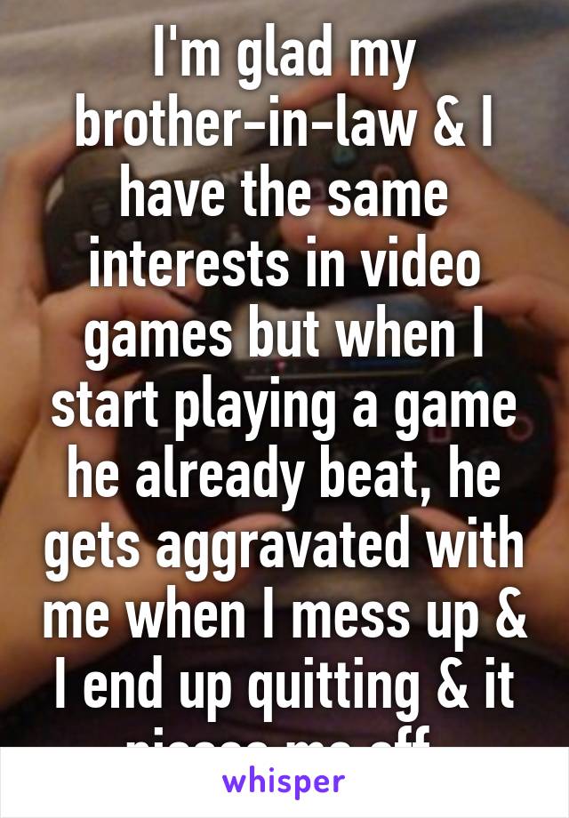 I'm glad my brother-in-law & I have the same interests in video games but when I start playing a game he already beat, he gets aggravated with me when I mess up & I end up quitting & it pisses me off.