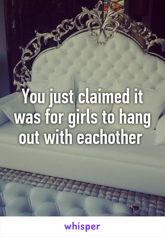 You just claimed it was for girls to hang out with eachother 