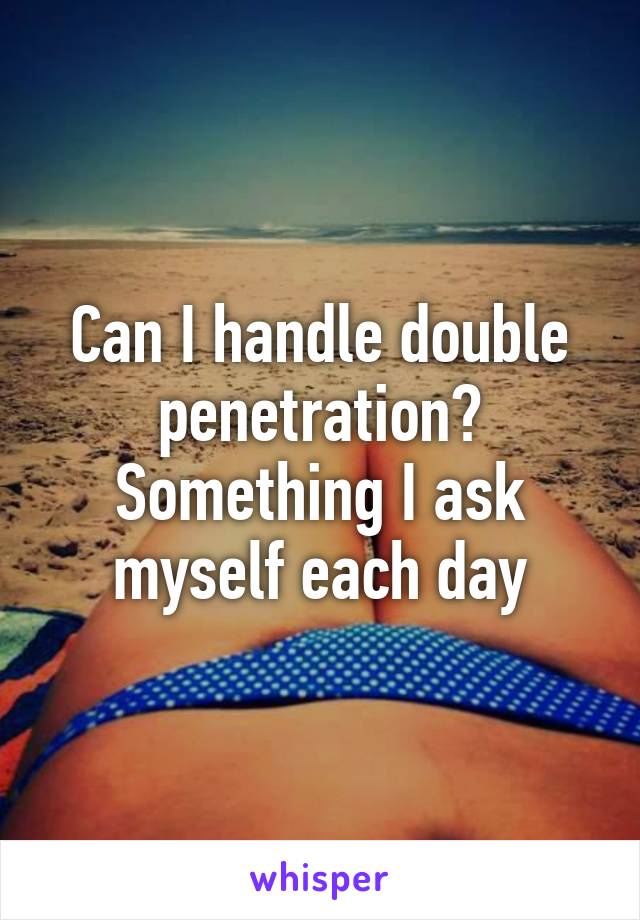 Can I handle double penetration?
Something I ask myself each day