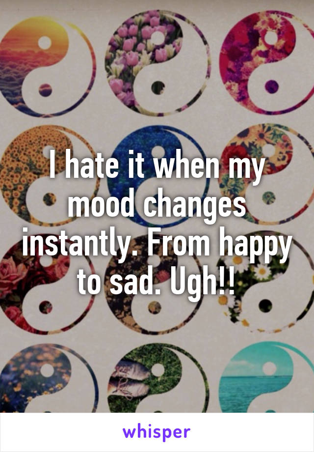 I hate it when my mood changes instantly. From happy to sad. Ugh!!