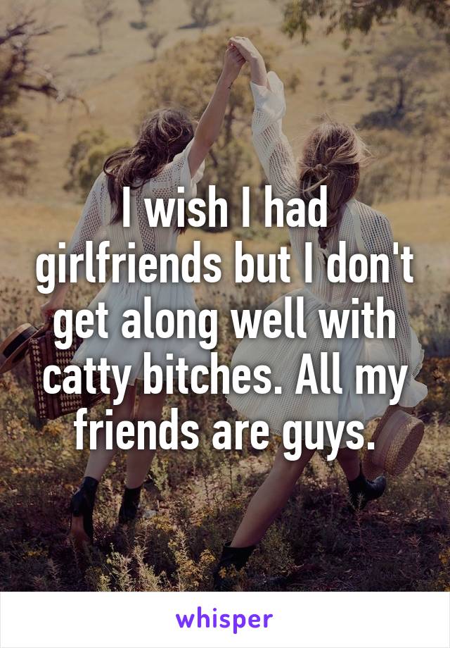 I wish I had girlfriends but I don't get along well with catty bitches. All my friends are guys.