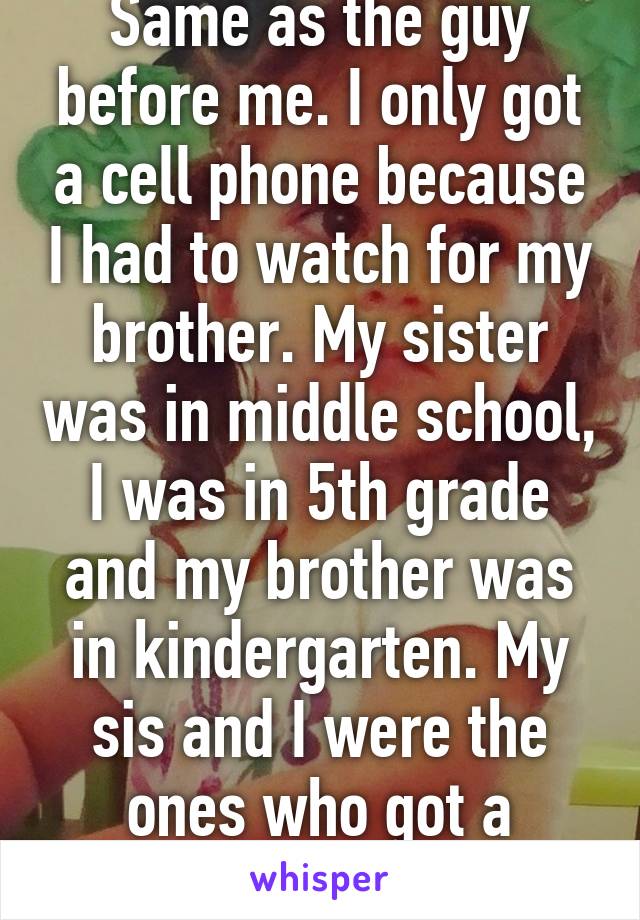 Same as the guy before me. I only got a cell phone because I had to watch for my brother. My sister was in middle school, I was in 5th grade and my brother was in kindergarten. My sis and I were the ones who got a phone. 