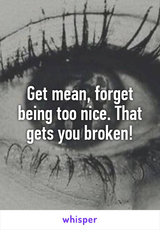 Get mean, forget being too nice. That gets you broken!