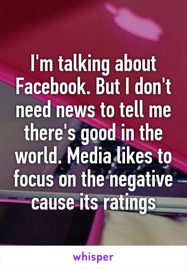 I'm talking about Facebook. But I don't need news to tell me there's good in the world. Media likes to focus on the negative cause its ratings