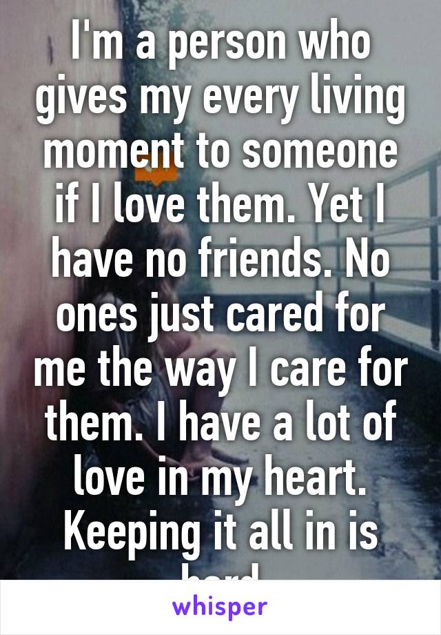 I'm a person who gives my every living moment to someone if I love them. Yet I have no friends. No ones just cared for me the way I care for them. I have a lot of love in my heart. Keeping it all in is hard